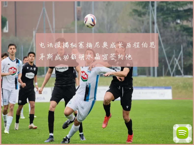 电讯报揭秘塞梅尼奥成长历程伯恩茅斯成功截胡水晶宫签约他