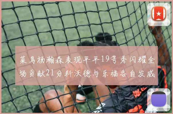 菜鸟杨瀚森表现平平19号秀闪耀全场贡献21分科沃德与乐福各自发威