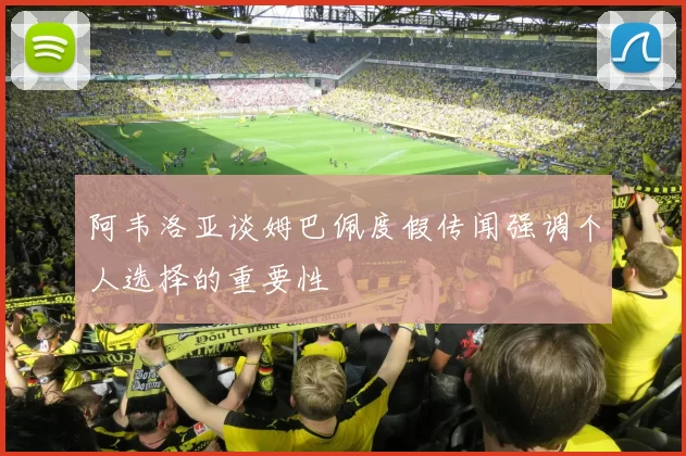 阿韦洛亚谈姆巴佩度假传闻强调个人选择的重要性