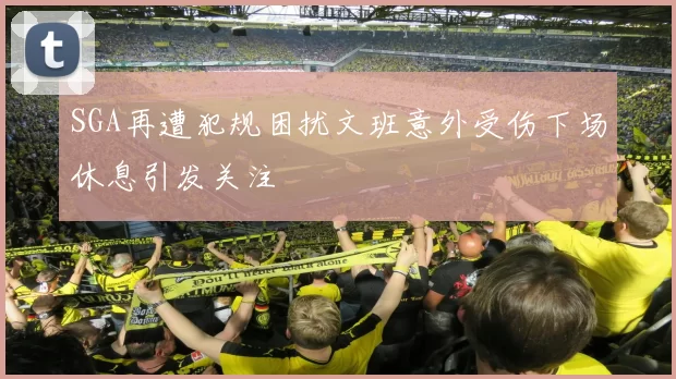 SGA再遭犯规困扰文班意外受伤下场休息引发关注